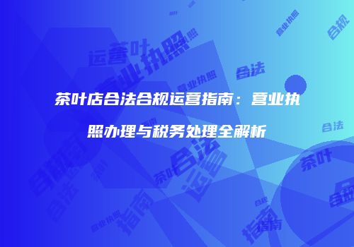 茶叶店合法合规运营指南：营业执照办理与税务处理全解析
