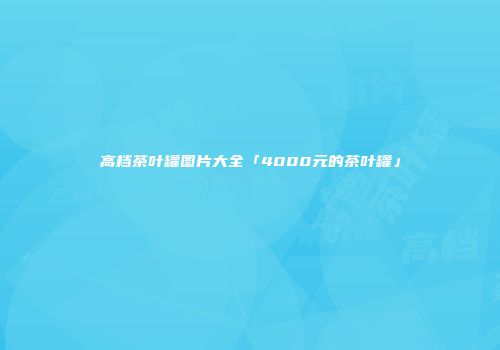 高档茶叶罐图片大全「4000元的茶叶罐」