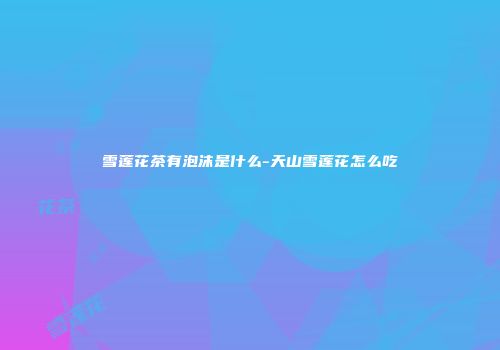雪莲花茶有泡沫是什么-天山雪莲花怎么吃