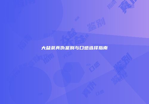 大益茶真伪鉴别与口感选择指南