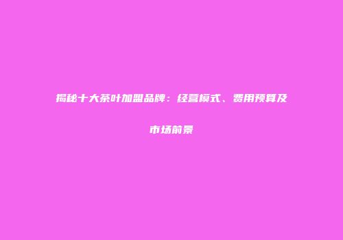 揭秘十大茶叶加盟品牌：经营模式、费用预算及市场前景