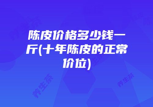 陈皮价格多少钱一斤(十年陈皮的正常价位)