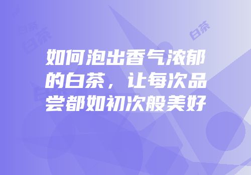 如何泡出香气浓郁的白茶，让每次品尝都如初次般美好
