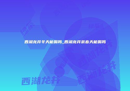 西湖龙井冬天能喝吗_西湖龙井茶春天能喝吗