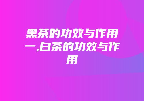 黑茶的功效与作用一,白茶的功效与作用