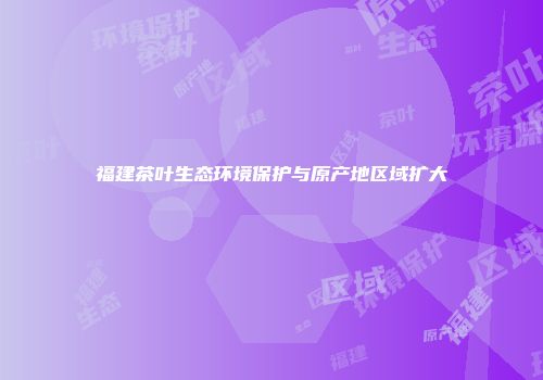 福建茶叶生态环境保护与原产地区域扩大