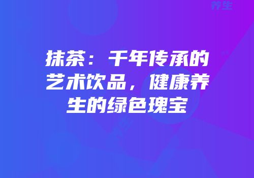 抹茶：千年传承的艺术饮品，健康养生的绿色瑰宝