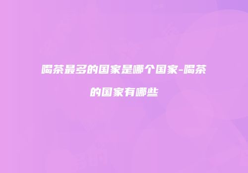 喝茶最多的国家是哪个国家-喝茶的国家有哪些