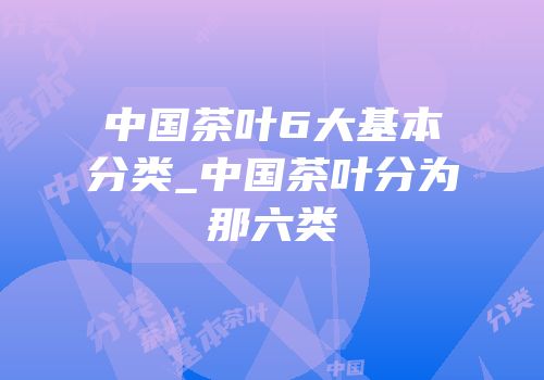 中国茶叶6大基本分类_中国茶叶分为那六类