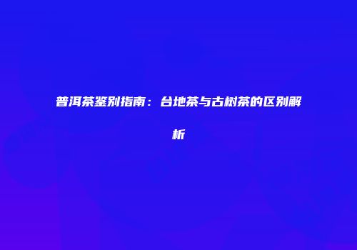 普洱茶鉴别指南：台地茶与古树茶的区别解析