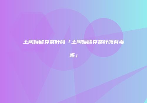 土陶罐储存茶叶吗「土陶罐储存茶叶吗有毒吗」