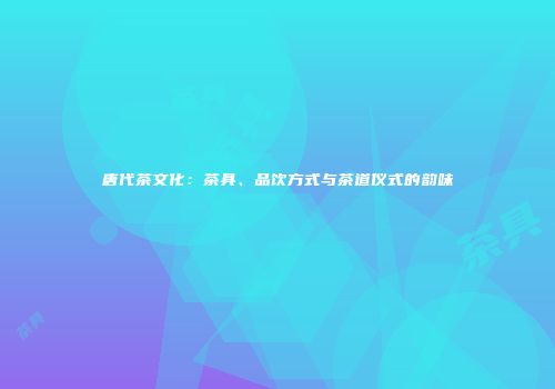 唐代茶文化：茶具、品饮方式与茶道仪式的韵味