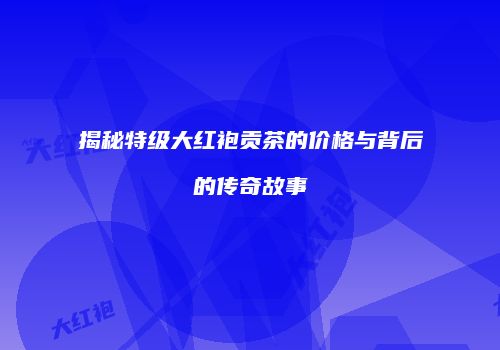 揭秘特级大红袍贡茶的价格与背后的传奇故事