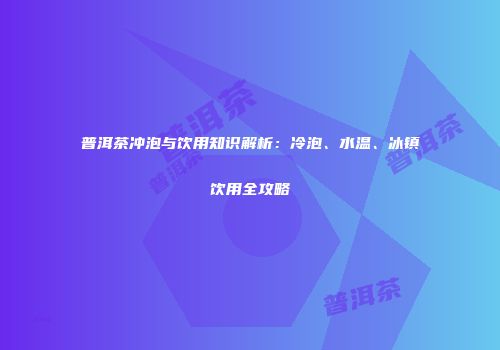 普洱茶冲泡与饮用知识解析：冷泡、水温、冰镇饮用全攻略