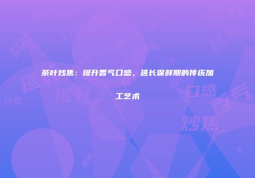 茶叶炒焦：提升香气口感，延长保鲜期的传统加工艺术