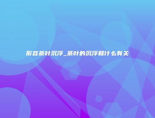 形容茶叶沉浮_茶叶的沉浮和什么有关