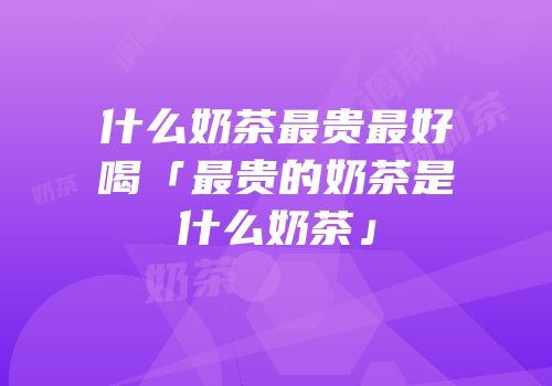 什么奶茶最贵最好喝「最贵的奶茶是什么奶茶」