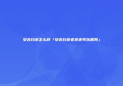 安吉白茶怎么样「安吉白茶老茶还可以喝吗」