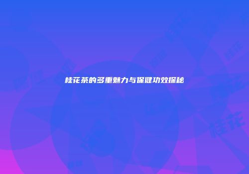 桂花茶的多重魅力与保健功效探秘