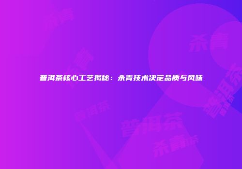 普洱茶核心工艺揭秘：杀青技术决定品质与风味