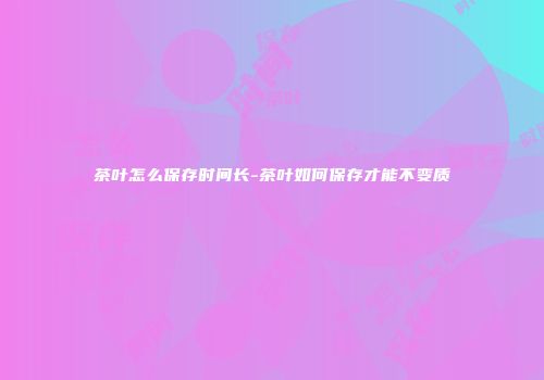 茶叶怎么保存时间长-茶叶如何保存才能不变质