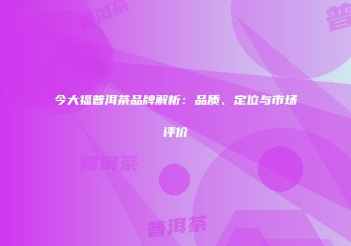 今大福普洱茶品牌解析：品质、定位与市场评价
