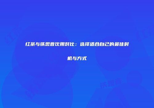 红茶与铁观音饮用对比：选择适合自己的最佳时机与方式