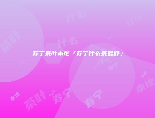 寿宁茶叶本地「寿宁什么茶最好」
