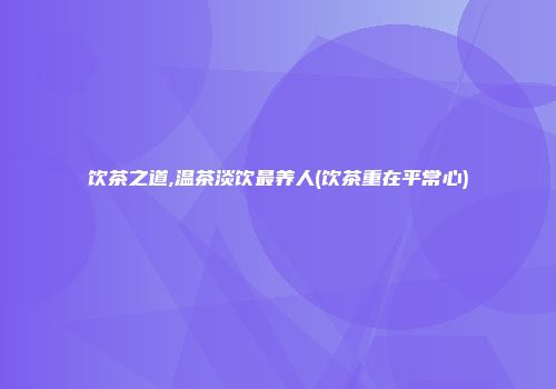 饮茶之道,温茶淡饮最养人(饮茶重在平常心)