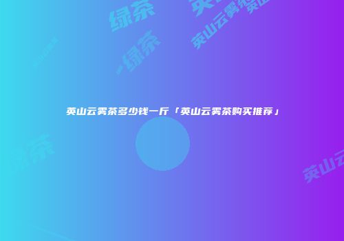 英山云雾茶多少钱一斤「英山云雾茶购买推荐」