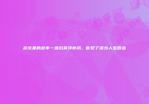 茶馆里的故事一盏旧茶浮亦沉，听见了多少人生百态