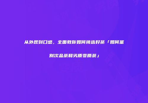 从外观到口感，全面教你如何挑选好茶「如何鉴别次品茶和劣质变质茶」