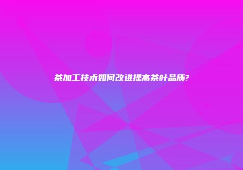 茶加工技术如何改进提高茶叶品质?
