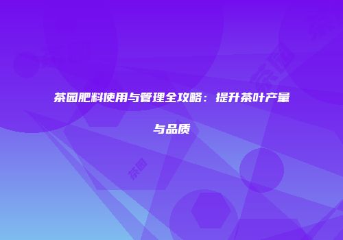 茶园肥料使用与管理全攻略：提升茶叶产量与品质