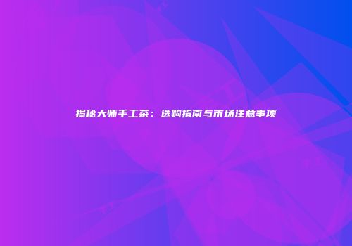 揭秘大师手工茶：选购指南与市场注意事项