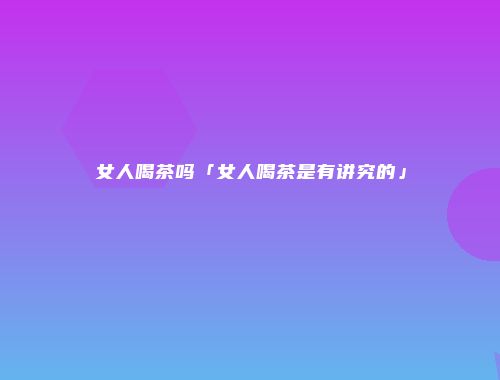 女人喝茶吗「女人喝茶是有讲究的」
