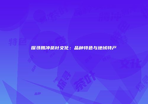 探寻腾冲茶叶文化：品种特色与地域特产