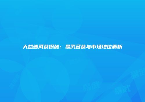 大益普洱茶探秘：易武名茶与市场地位解析
