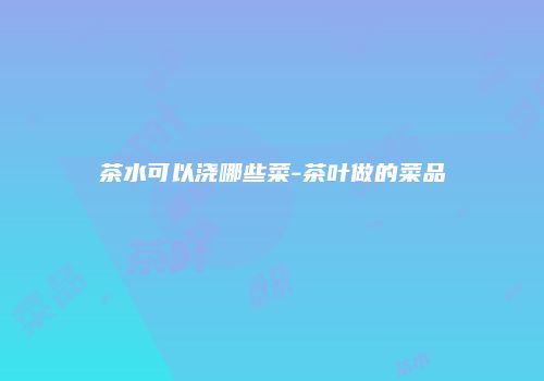 茶水可以浇哪些菜-茶叶做的菜品