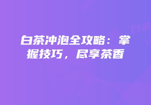 白茶冲泡全攻略：掌握技巧，尽享茶香