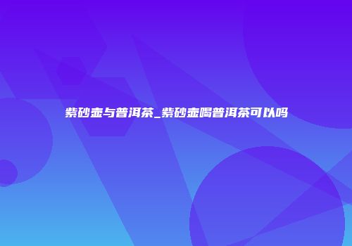 紫砂壶与普洱茶_紫砂壶喝普洱茶可以吗