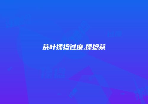 茶叶揉捻过度,揉捻茶