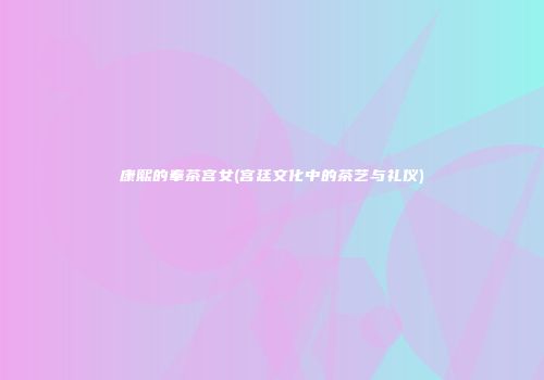 康熙的奉茶宫女(宫廷文化中的茶艺与礼仪)