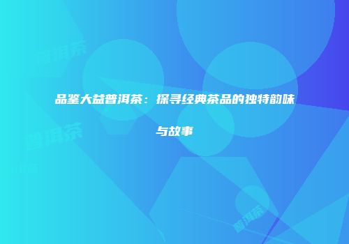 品鉴大益普洱茶：探寻经典茶品的独特韵味与故事
