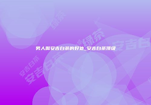 男人喝安吉白茶的好处_安吉白茶顶级