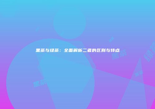 黑茶与绿茶：全面解析二者的区别与特点