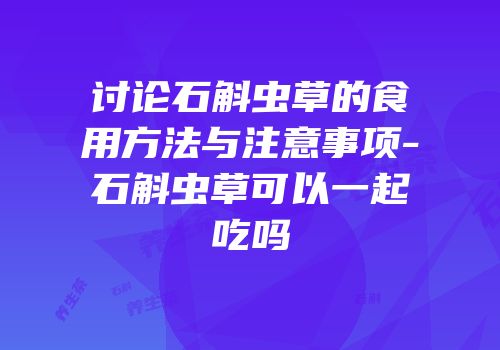 讨论石斛虫草的食用方法与注意事项-石斛虫草可以一起吃吗