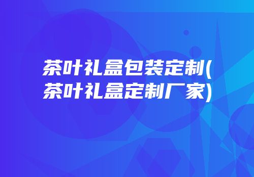 茶叶礼盒包装定制(茶叶礼盒定制厂家)