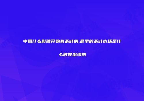 中国什么时候开始有茶叶的,最早的茶叶市场是什么时候出现的