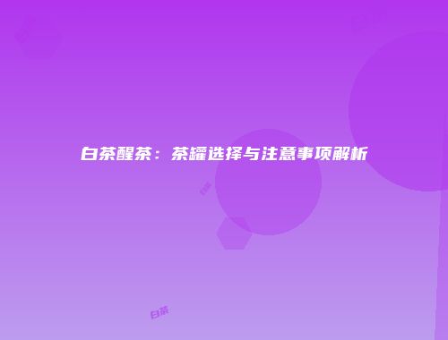 白茶醒茶：茶罐选择与注意事项解析